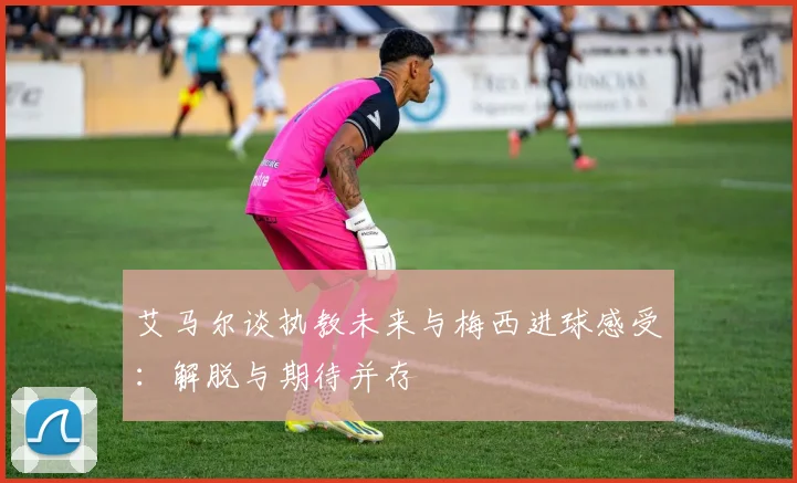 艾马尔谈执教未来与梅西进球感受：解脱与期待并存