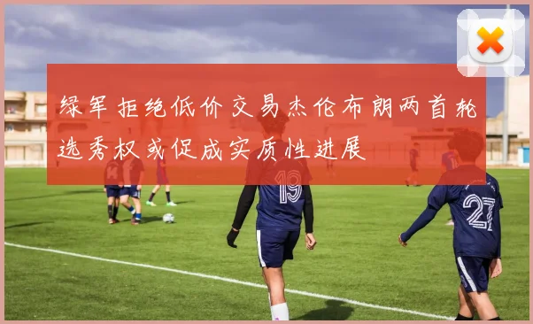 绿军拒绝低价交易杰伦布朗两首轮选秀权或促成实质性进展