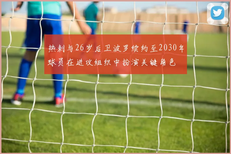 热刺与26岁后卫波罗续约至2030年球员在进攻组织中扮演关键角色