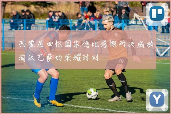 西蒙尼回忆国家德比感慨两次成功淘汰巴萨的荣耀时刻