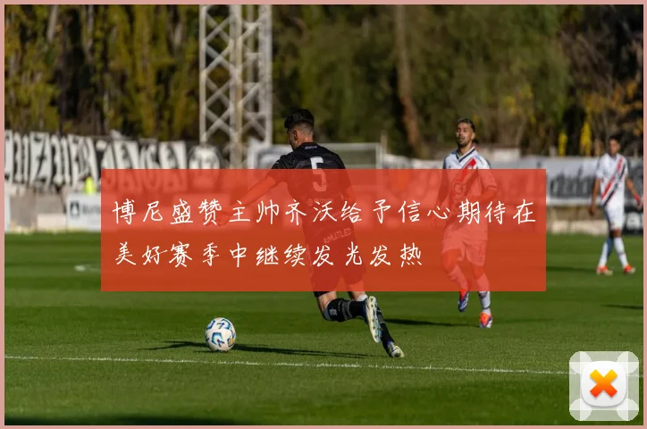 博尼盛赞主帅齐沃给予信心期待在美好赛季中继续发光发热