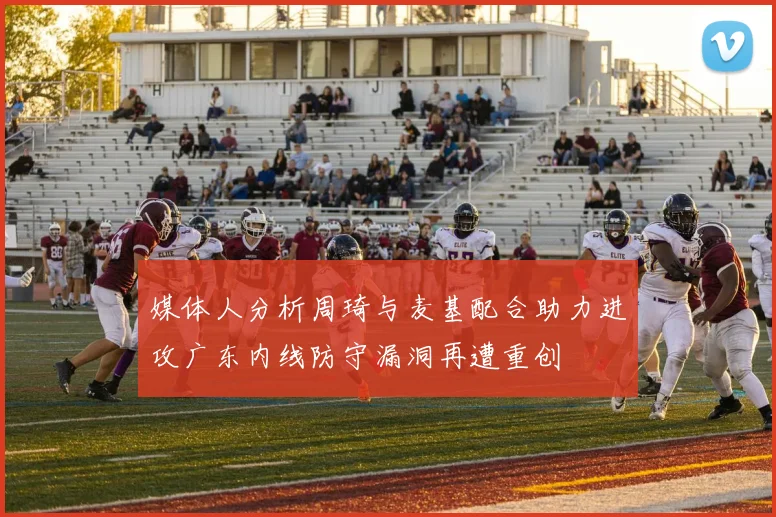 媒体人分析周琦与麦基配合助力进攻广东内线防守漏洞再遭重创