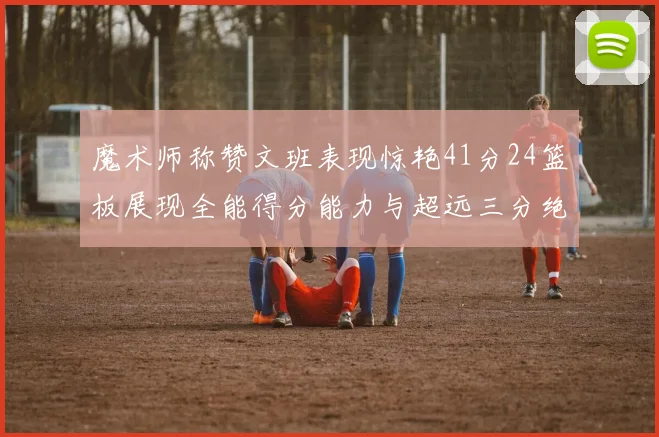 魔术师称赞文班表现惊艳41分24篮板展现全能得分能力与超远三分绝技