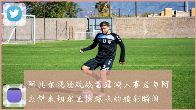阿扎尔现场观战雷霆湖人赛后与阿杰伊米切尔互换球衣的精彩瞬间